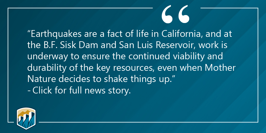 graphic of a quote: Earthquakes are a fact of life in California and at the B.F. Sisk Dam and San Luis Reservoir, work is underway to ensure the continued viability and durability of the key resources, even when Mother Nature decides to shake it up. - Click for full story